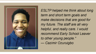 Student quote ESLTP helped me think about long term and short term goals and make decisions that are good for my future the staff are all very helpful and really care I would recommend early school leaver to other young people Student quote ESLTP helped me think about long term and short term goals and make decisions that are good for my future the staff are all very helpful and really care I would recommend early school leaver to other young people